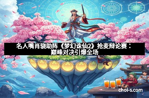 名人嘴肖骁助阵《梦幻诛仙2》抢麦辩论赛：巅峰对决引爆全场